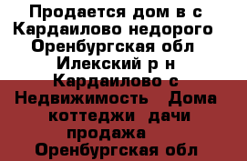 Продается дом в с. Кардаилово недорого - Оренбургская обл., Илекский р-н, Кардаилово с. Недвижимость » Дома, коттеджи, дачи продажа   . Оренбургская обл.